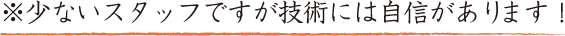 ※少ないスタッフですが技術には自信があります！